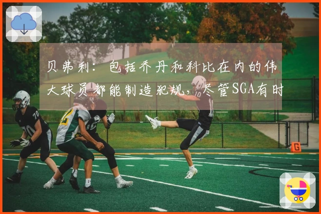 贝弗利:包括乔丹和科比在内的伟大球员都能制造犯规,尽管SGA有时会有争议判罚。