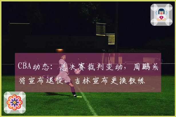 CBA动态：总决赛裁判变动，周鹏或将宣布退役，吉林宣布更换教练